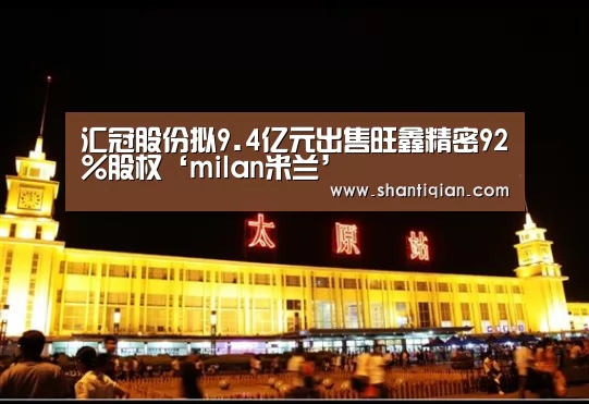 汇冠股份拟9.4亿元出售旺鑫精密92%股权‘milan米兰’(图2) milan米兰