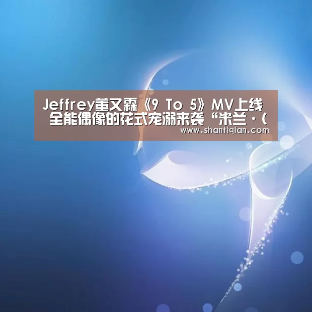 Jeffrey董又霖《9 To 5》MV上线 全能偶像的花式宠溺来袭“米兰·(milan)中国官网”(图1) milan米兰